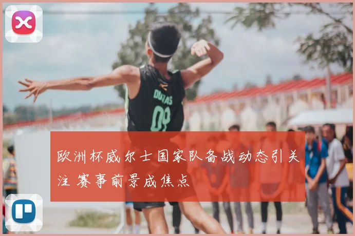 欧洲杯威尔士国家队备战动态引关注 赛事前景成焦点