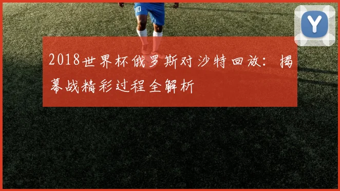 2018世界杯俄罗斯对沙特回放:揭幕战精彩过程全解析