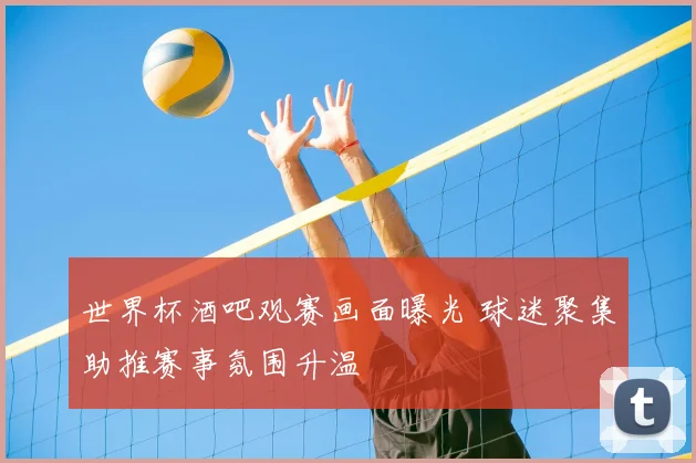 世界杯酒吧观赛画面曝光 球迷聚集助推赛事氛围升温