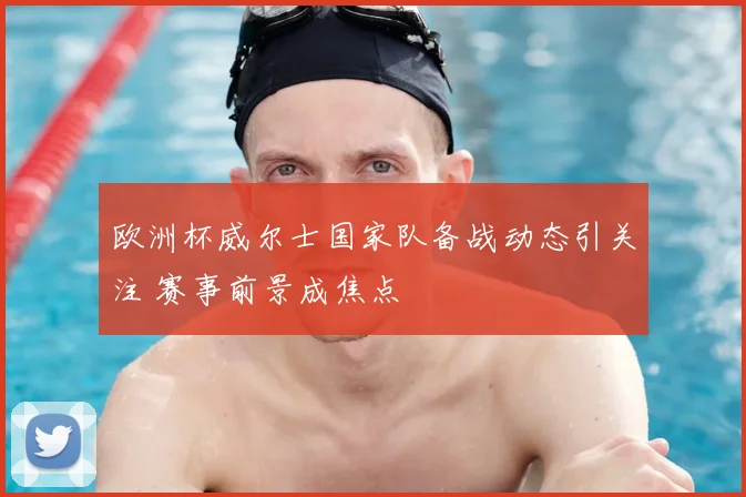 欧洲杯威尔士国家队备战动态引关注 赛事前景成焦点