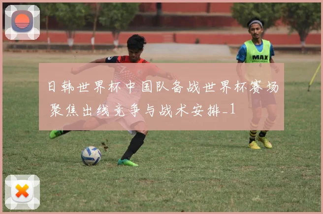 日韩世界杯中国队备战世界杯赛场 聚焦出线竞争与战术安排_1